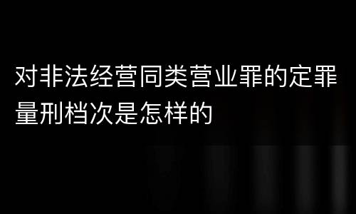 对非法经营同类营业罪的定罪量刑档次是怎样的