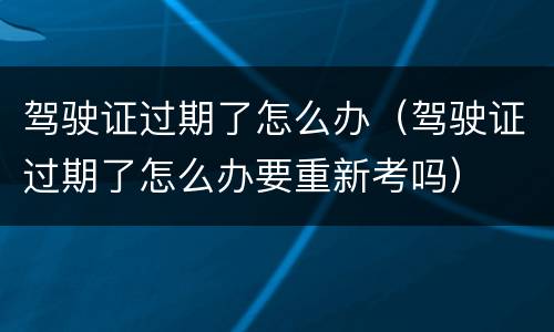 驾驶证过期了怎么办（驾驶证过期了怎么办要重新考吗）