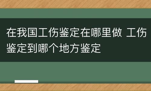 在我国工伤鉴定在哪里做 工伤鉴定到哪个地方鉴定