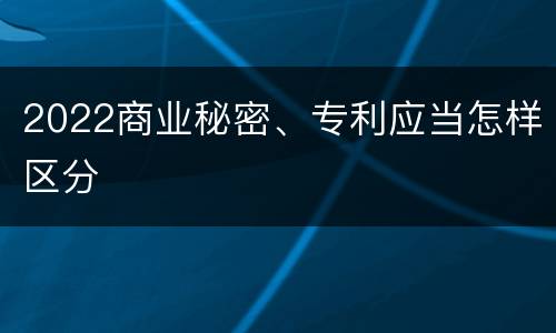 2022商业秘密、专利应当怎样区分