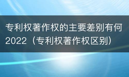 专利权著作权的主要差别有何2022（专利权著作权区别）