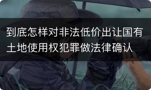 到底怎样对非法低价出让国有土地使用权犯罪做法律确认