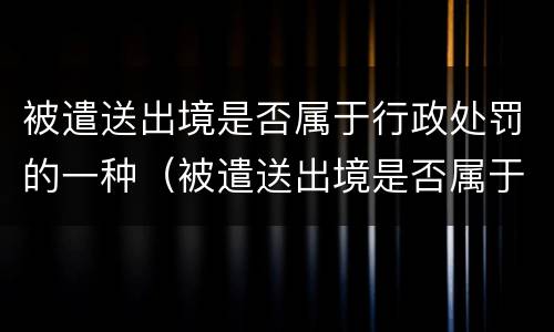 被遣送出境是否属于行政处罚的一种（被遣送出境是否属于行政处罚的一种行为）