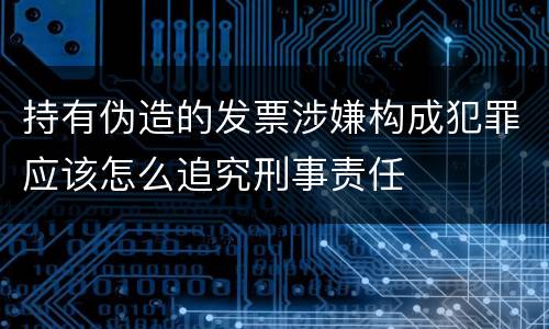 持有伪造的发票涉嫌构成犯罪应该怎么追究刑事责任