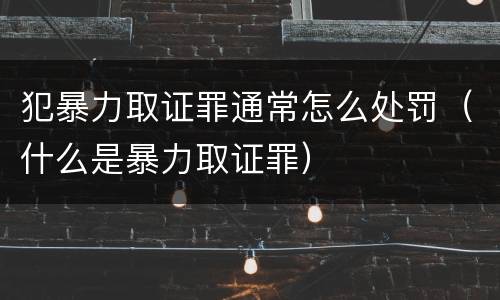 犯暴力取证罪通常怎么处罚（什么是暴力取证罪）