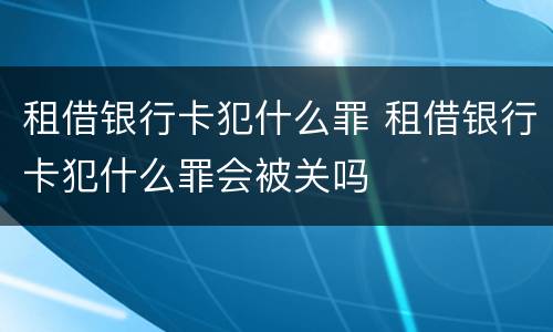 租借银行卡犯什么罪 租借银行卡犯什么罪会被关吗