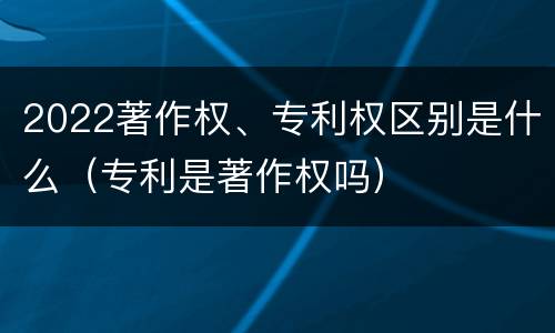 2022著作权、专利权区别是什么（专利是著作权吗）