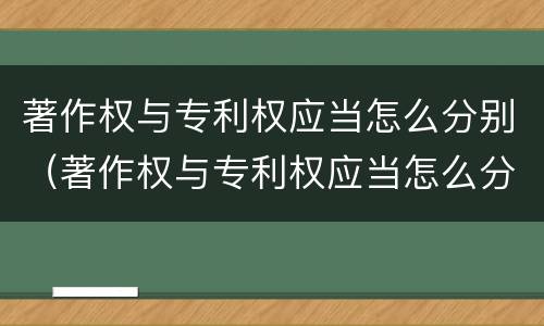 著作权与专利权应当怎么分别（著作权与专利权应当怎么分别使用）