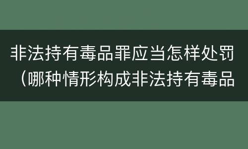 非法持有毒品罪应当怎样处罚（哪种情形构成非法持有毒品罪?）