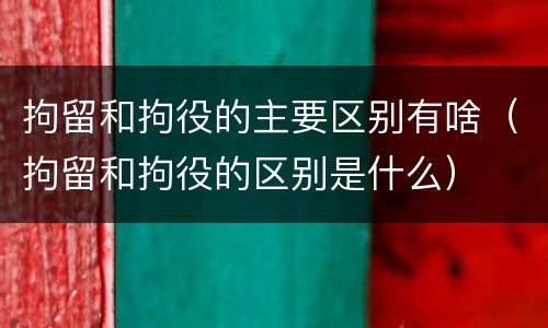 拘留和拘役的主要区别有啥（拘留和拘役的区别是什么）