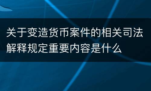 关于变造货币案件的相关司法解释规定重要内容是什么