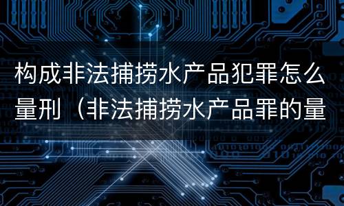 构成非法捕捞水产品犯罪怎么量刑（非法捕捞水产品罪的量刑）