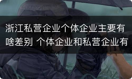 浙江私营企业个体企业主要有啥差别 个体企业和私营企业有哪些