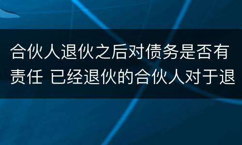 合伙人退伙之后对债务是否有责任 已经退伙的合伙人对于退伙之后的债务要负责么