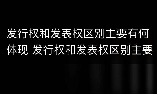 发行权和发表权区别主要有何体现 发行权和发表权区别主要有何体现呢