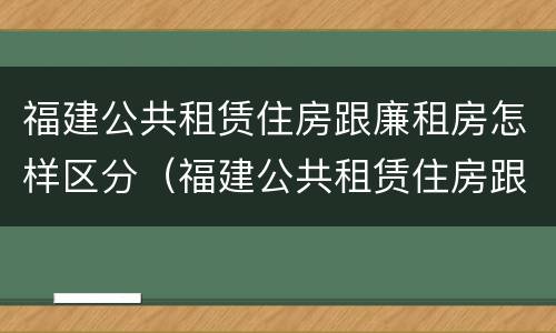 福建公共租赁住房跟廉租房怎样区分（福建公共租赁住房跟廉租房怎样区分的）