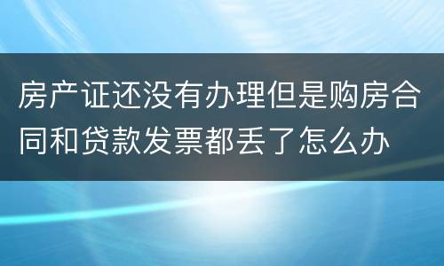 房产证还没有办理但是购房合同和贷款发票都丢了怎么办