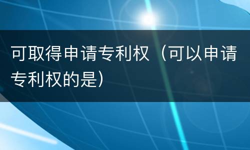 可取得申请专利权（可以申请专利权的是）