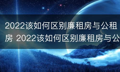 2022该如何区别廉租房与公租房 2022该如何区别廉租房与公租房呢