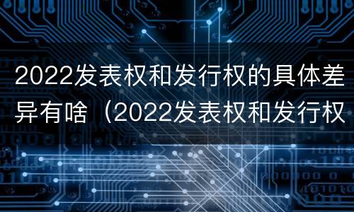 2022发表权和发行权的具体差异有啥（2022发表权和发行权的具体差异有啥不同）