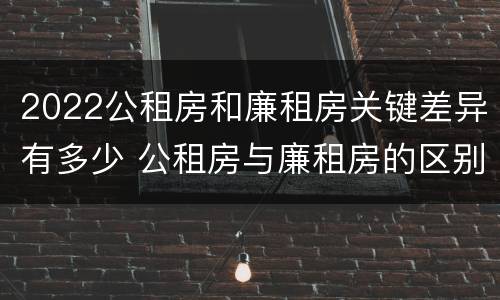 2022公租房和廉租房关键差异有多少 公租房与廉租房的区别都在此,别再搞错了!