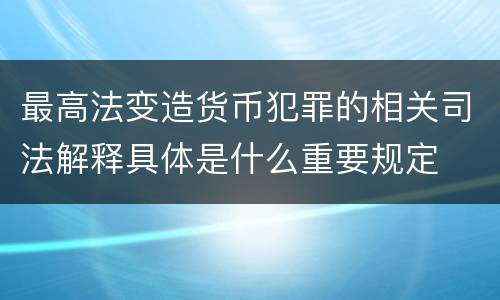 最高法变造货币犯罪的相关司法解释具体是什么重要规定