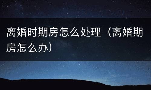 离婚时期房怎么处理（离婚期房怎么办）