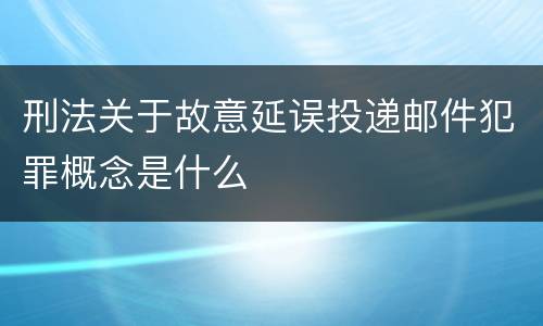 刑法关于故意延误投递邮件犯罪概念是什么