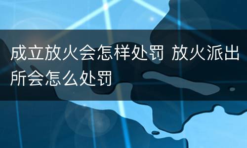 成立放火会怎样处罚 放火派出所会怎么处罚