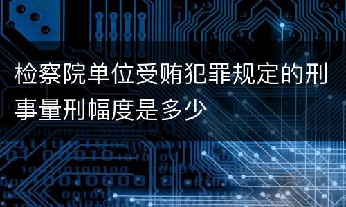 检察院单位受贿犯罪规定的刑事量刑幅度是多少