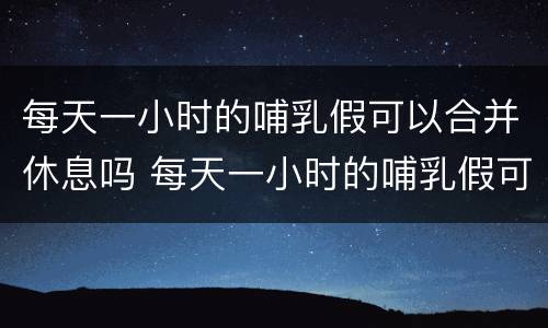 每天一小时的哺乳假可以合并休息吗 每天一小时的哺乳假可以合并休息吗请问