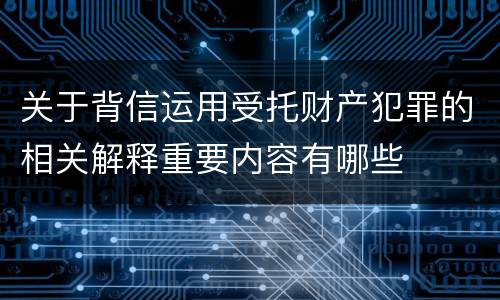 关于背信运用受托财产犯罪的相关解释重要内容有哪些