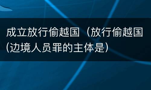 成立放行偷越国（放行偷越国(边境人员罪的主体是）