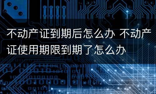 不动产证到期后怎么办 不动产证使用期限到期了怎么办