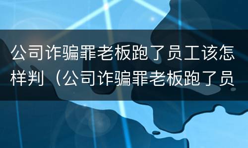 公司诈骗罪老板跑了员工该怎样判（公司诈骗罪老板跑了员工该怎样判决）