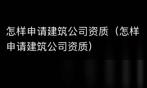 怎样申请建筑公司资质（怎样申请建筑公司资质）