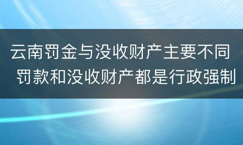 云南罚金与没收财产主要不同 罚款和没收财产都是行政强制