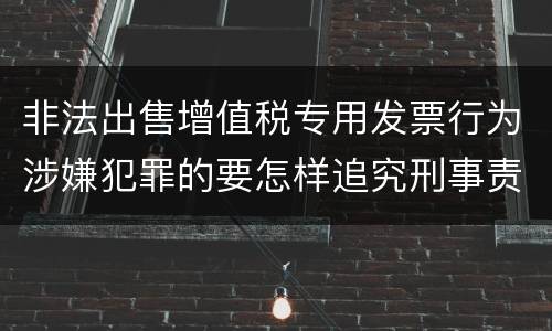 非法出售增值税专用发票行为涉嫌犯罪的要怎样追究刑事责任