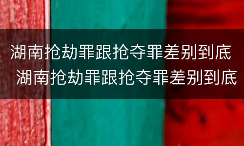 湖南抢劫罪跟抢夺罪差别到底 湖南抢劫罪跟抢夺罪差别到底大不大