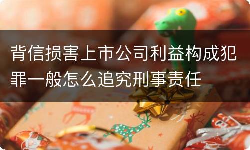 背信损害上市公司利益构成犯罪一般怎么追究刑事责任