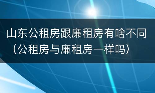 山东公租房跟廉租房有啥不同（公租房与廉租房一样吗）