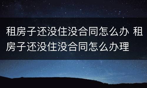 租房子还没住没合同怎么办 租房子还没住没合同怎么办理