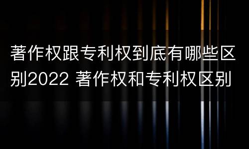 著作权跟专利权到底有哪些区别2022 著作权和专利权区别