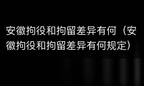 安徽拘役和拘留差异有何（安徽拘役和拘留差异有何规定）