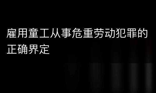 雇用童工从事危重劳动犯罪的正确界定