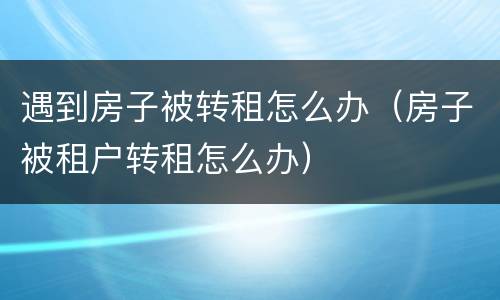 遇到房子被转租怎么办（房子被租户转租怎么办）