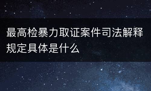 最高检暴力取证案件司法解释规定具体是什么