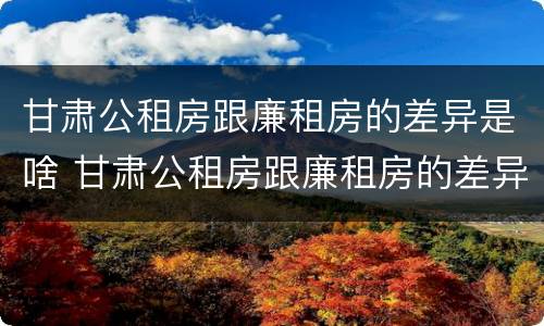 甘肃公租房跟廉租房的差异是啥 甘肃公租房跟廉租房的差异是啥意思