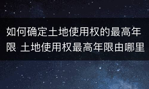 如何确定土地使用权的最高年限 土地使用权最高年限由哪里规定