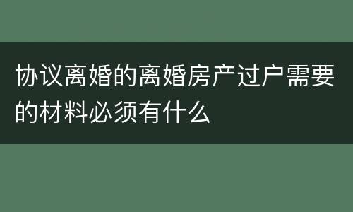 协议离婚的离婚房产过户需要的材料必须有什么